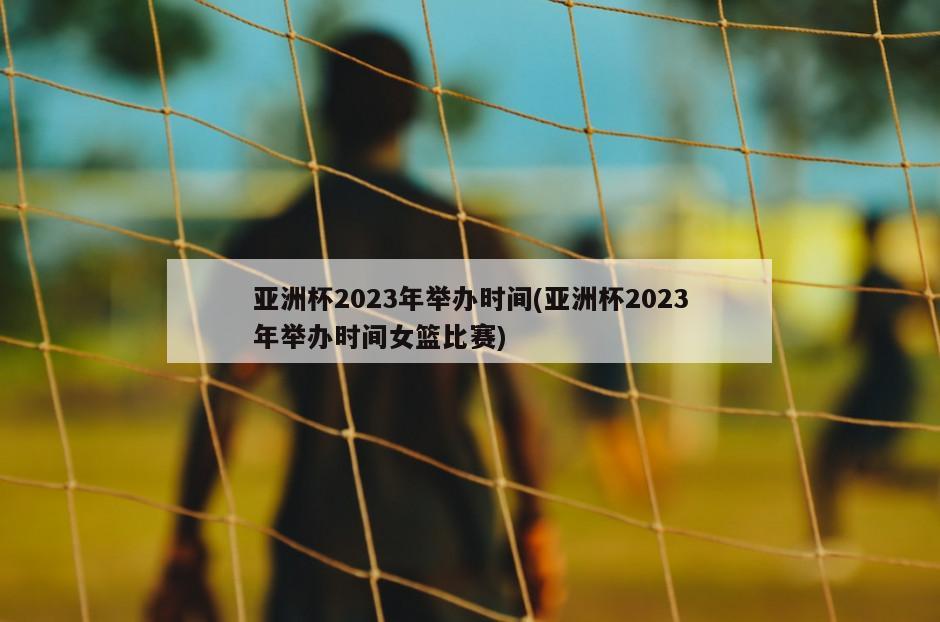 亚洲杯2023年举办时间(亚洲杯2023年举办时间女篮比赛)