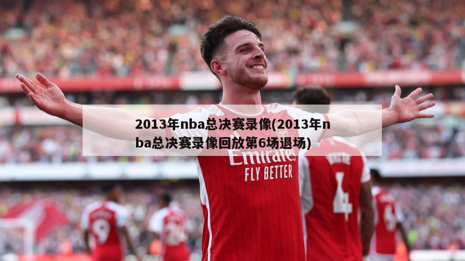 2013年nba总决赛录像(2013年nba总决赛录像回放第6场退场)