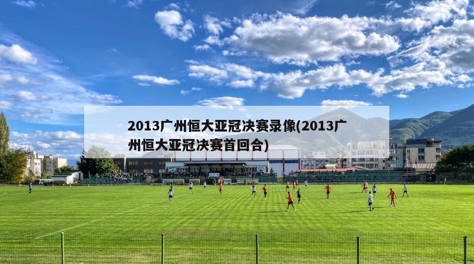 2013广州恒大亚冠决赛录像(2013广州恒大亚冠决赛首回合)