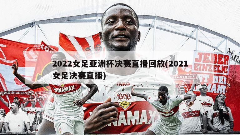 2022女足亚洲杯决赛直播回放(2021女足决赛直播)