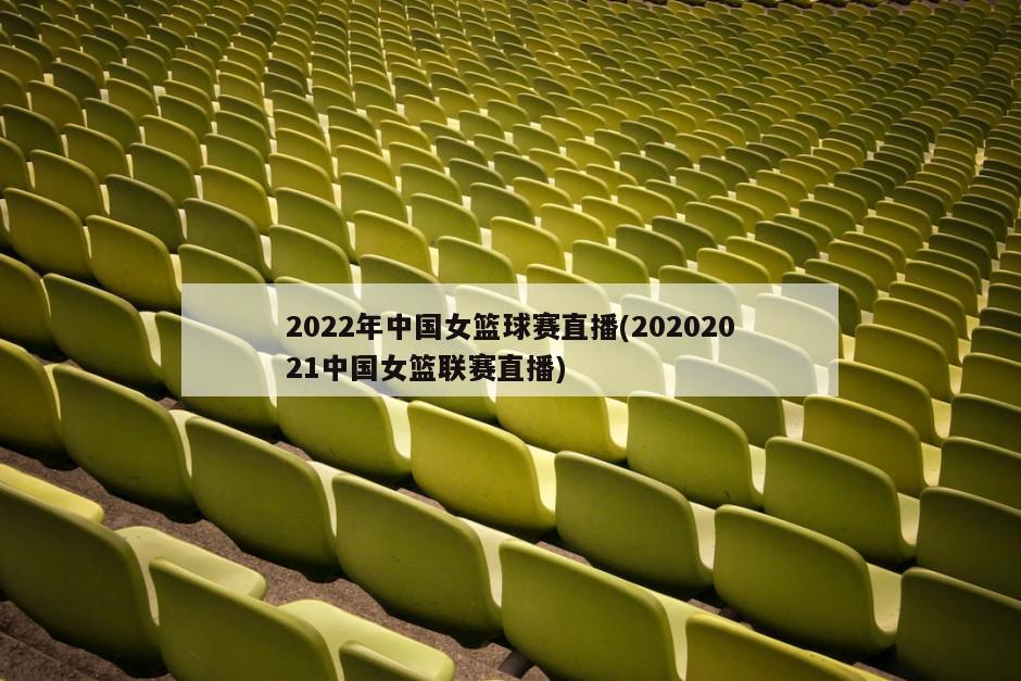 2022年中国女篮球赛直播(20202021中国女篮联赛直播)