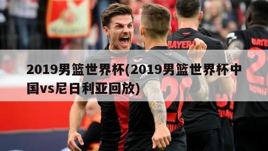 2019男篮世界杯(2019男篮世界杯中国vs尼日利亚回放)