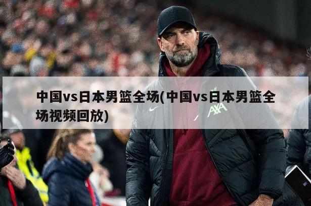 中国vs日本男篮全场(中国vs日本男篮全场视频回放)