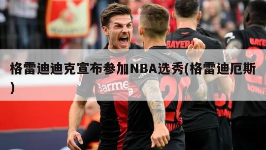 格雷迪迪克宣布参加NBA选秀(格雷迪厄斯)